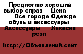 Предлогаю хороший выбор оправ  › Цена ­ 1 000 - Все города Одежда, обувь и аксессуары » Аксессуары   . Хакасия респ.